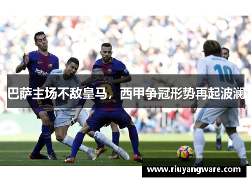 巴萨主场不敌皇马，西甲争冠形势再起波澜