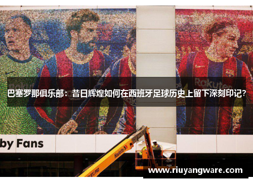 巴塞罗那俱乐部：昔日辉煌如何在西班牙足球历史上留下深刻印记？